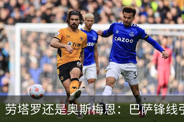 劳塔罗还是奥斯梅恩：巴萨锋线引援B计划评估